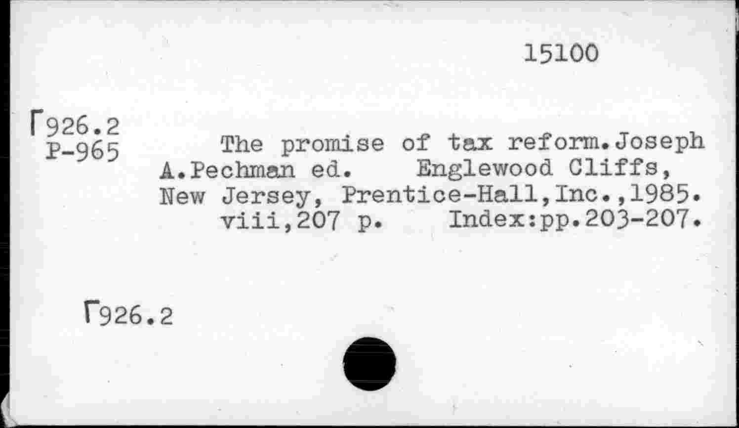 ﻿15100
f926.2
P-965
The promise of tax reform.Joseph A.Pechman ed. Englewood Cliffs, New Jersey, Prentice-Hall,Inc.,1985.
viii,207 p. Index:pp.203-207.
f926.2